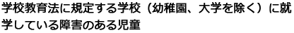 学校教育法に規定する学校（幼稚園、大学を除く）に就学している障害のある児童