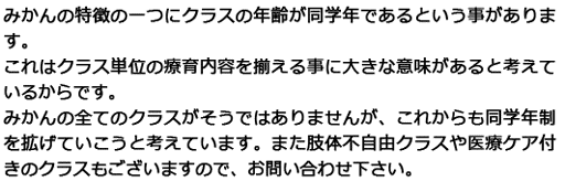 みかんの特徴の一つにクラスの年齢が同学年であるという事があります。これはクラス単位の療育内容を揃える事に大きな意味があると考えているからです。みかんの全てのクラスがそうではありませんが、これからも同学年制を拡げていこうと考えています。また肢体不自由クラスや医療ケア付きのクラスもございますので、お問い合わせ下さい。