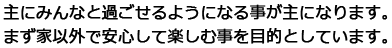 主にみんなと過ごせるようになる事が主になります。まず家以外で安心して楽しむ事を目的としています。