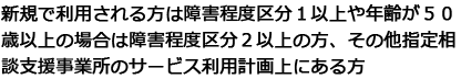 新規で利用される方は障害程度区分１以上や年齢が５０歳以上の場合は障害程度区分２以上の方、その他指定相談支援事業所のサービス利用計画上にある方