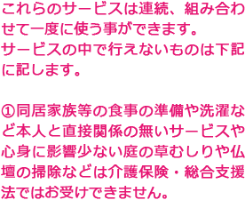 これらのサービスは連続、組み合わせて一度に使う事ができます。サービスの中で行えないものは下記に記します。①同居家族等の食事の準備や洗濯など本人と直接関係の無いサービスや心身に影響少ない庭の草むしりや仏壇の掃除などは介護保険・総合支援法ではお受けできません。