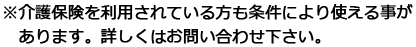 ※介護保険を利用されている方も条件により使える事があります。詳しくはお問い合わせ下さい。