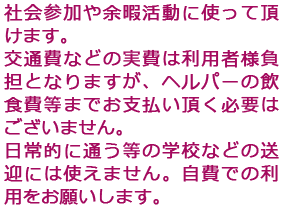 社会参加や余暇活動に使って頂けます。交通費などの実費は利用者様負担となりますが、ヘルパーの飲食費等までお支払い頂く必要はございません。日常的に通う等の学校などの送迎には使えません。自費での利用をお願いします。