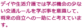 デイや生活介護では学ぶ機会の少ない交通ルールを学ぶ事を意識して、将来の自立への一助にと考えています。